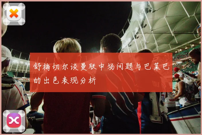 舒梅切尔谈曼联中场问题与巴莱巴的出色表现分析
