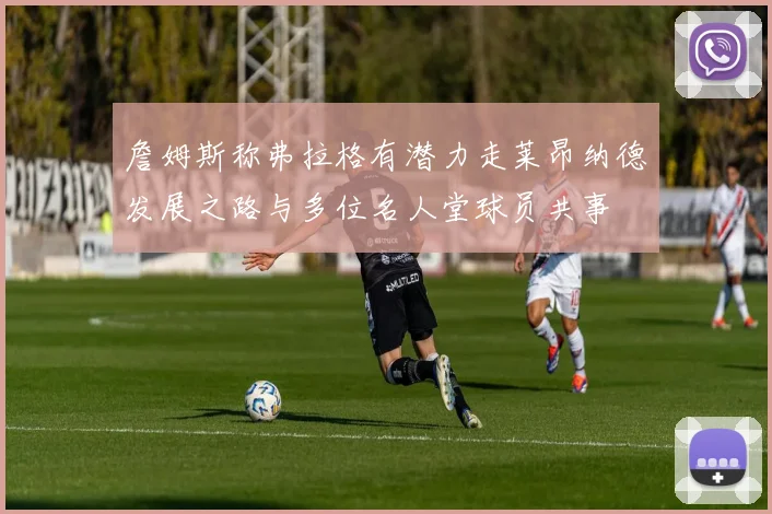 詹姆斯称弗拉格有潜力走莱昂纳德发展之路与多位名人堂球员共事