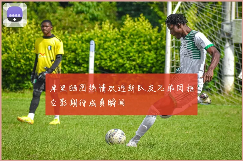 库里晒图热情欢迎新队友兄弟同框合影期待成真瞬间