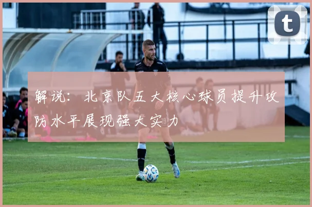 解说：北京队五大核心球员提升攻防水平展现强大实力