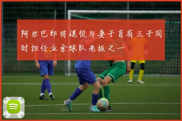 阿尔巴即将退役与妻子育有三子同时担任业余球队老板之一