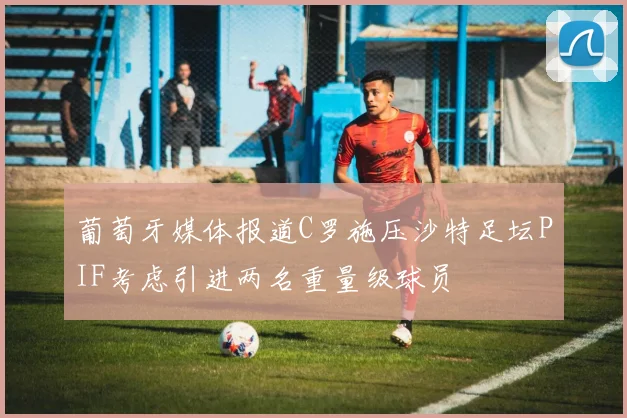 葡萄牙媒体报道C罗施压沙特足坛PIF考虑引进两名重量级球员