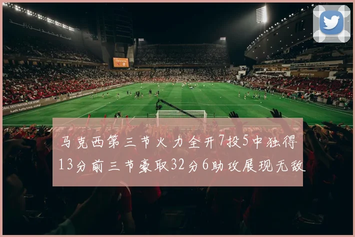 马克西第三节火力全开7投5中独得13分前三节豪取32分6助攻展现无敌续航