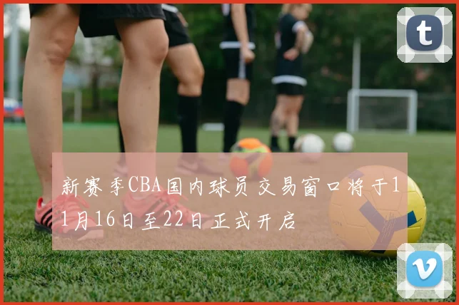 新赛季CBA国内球员交易窗口将于11月16日至22日正式开启