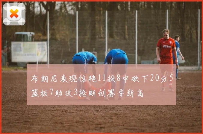 布朗尼表现惊艳11投8中砍下20分5篮板7助攻3抢断创赛季新高