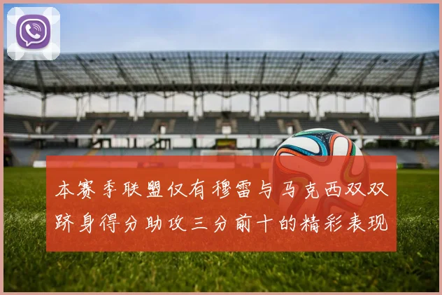 本赛季联盟仅有穆雷与马克西双双跻身得分助攻三分前十的精彩表现
