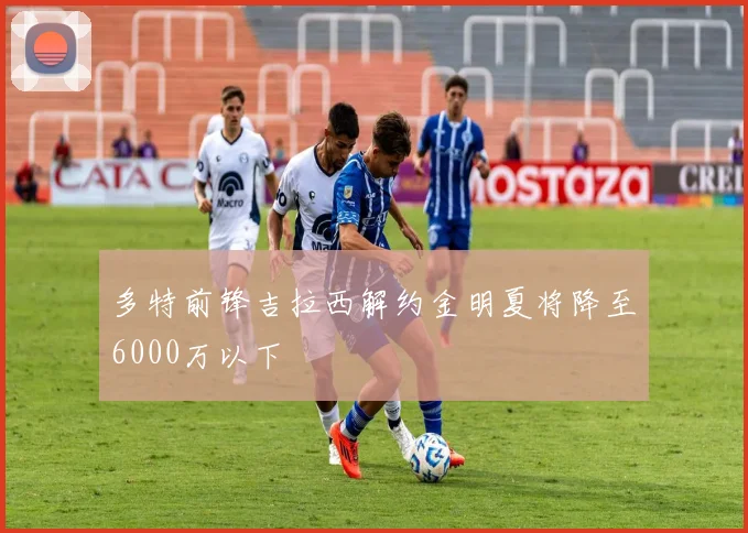 多特前锋吉拉西解约金明夏将降至6000万以下