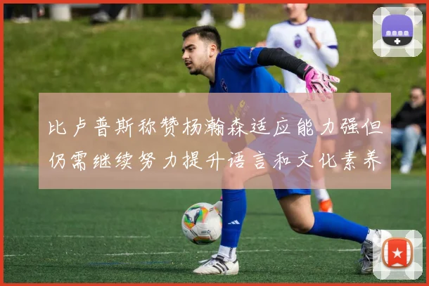 比卢普斯称赞杨瀚森适应能力强但仍需继续努力提升语言和文化素养