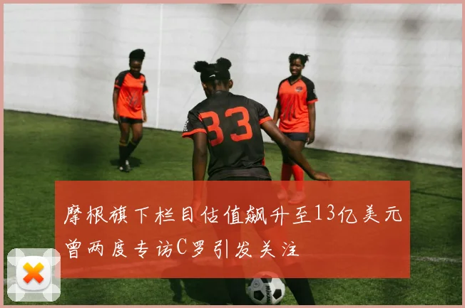 摩根旗下栏目估值飙升至13亿美元曾两度专访C罗引发关注