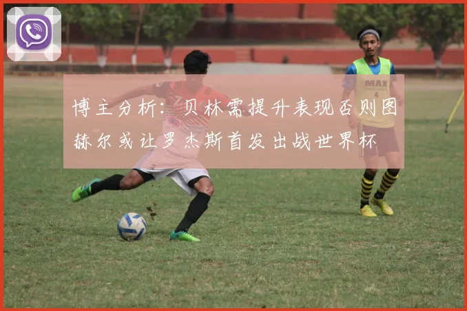 博主分析：贝林需提升表现否则图赫尔或让罗杰斯首发出战世界杯