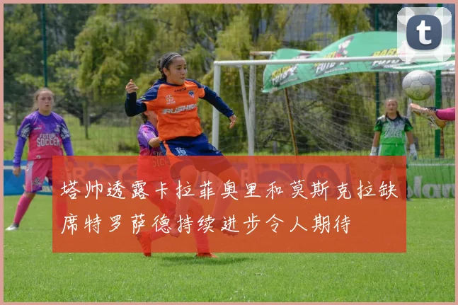塔帅透露卡拉菲奥里和莫斯克拉缺席特罗萨德持续进步令人期待