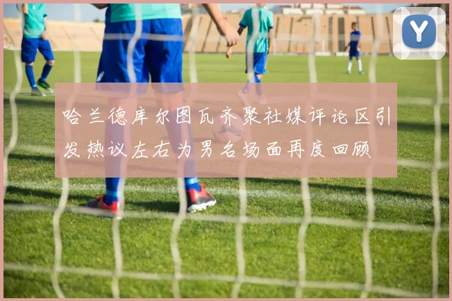 哈兰德库尔图瓦齐聚社媒评论区引发热议左右为男名场面再度回顾