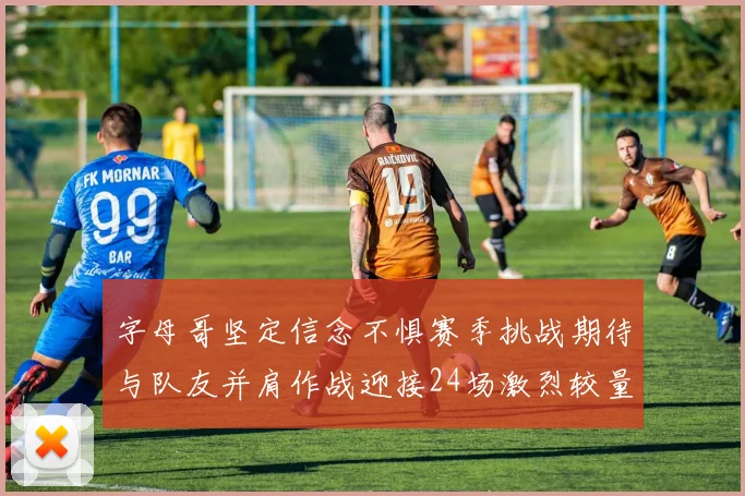 字母哥坚定信念不惧赛季挑战期待与队友并肩作战迎接24场激烈较量