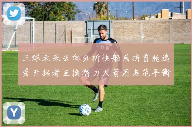 三球未来去向分析快船或拼首轮选秀开拓者互换潜力火箭用老范平衡阵容