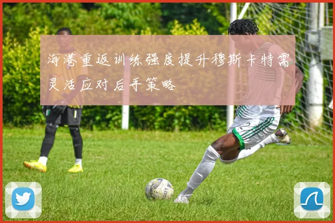 海港重返训练强度提升穆斯卡特需灵活应对后手策略