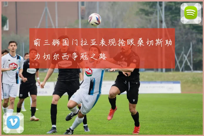 前三狮国门拉亚表现抢眼桑切斯助力切尔西争冠之路
