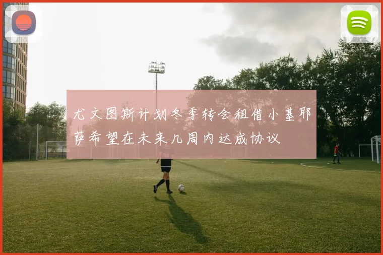 尤文图斯计划冬季转会租借小基耶萨希望在未来几周内达成协议