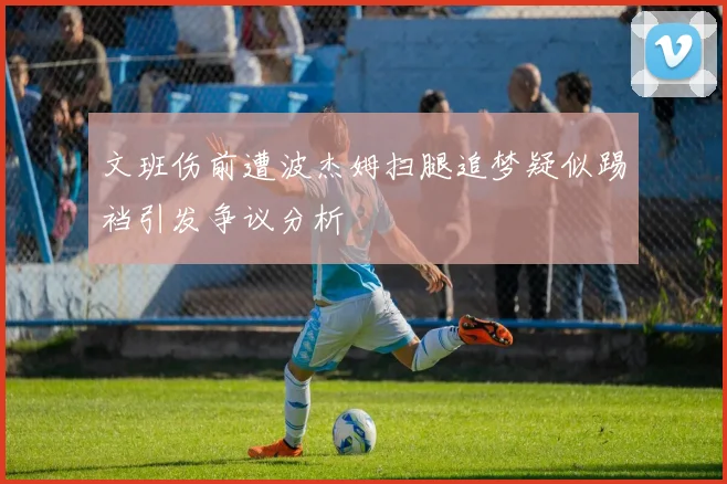 文班伤前遭波杰姆扫腿追梦疑似踢裆引发争议分析
