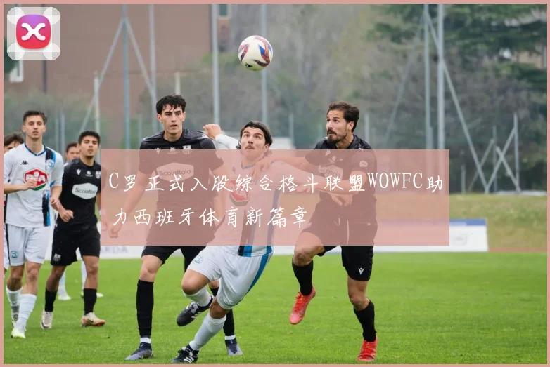 C罗正式入股综合格斗联盟WOWFC助力西班牙体育新篇章