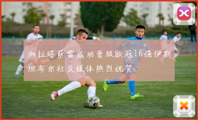 加拉塔萨雷成功晋级欧冠16强伊斯坦布尔社交媒体热烈祝贺