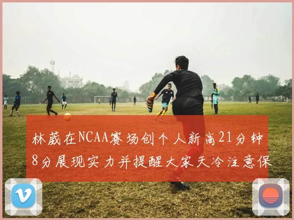 林葳在NCAA赛场创个人新高21分钟8分展现实力并提醒大家天冷注意保暖