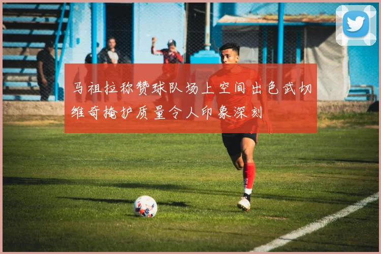 马祖拉称赞球队场上空间出色武切维奇掩护质量令人印象深刻
