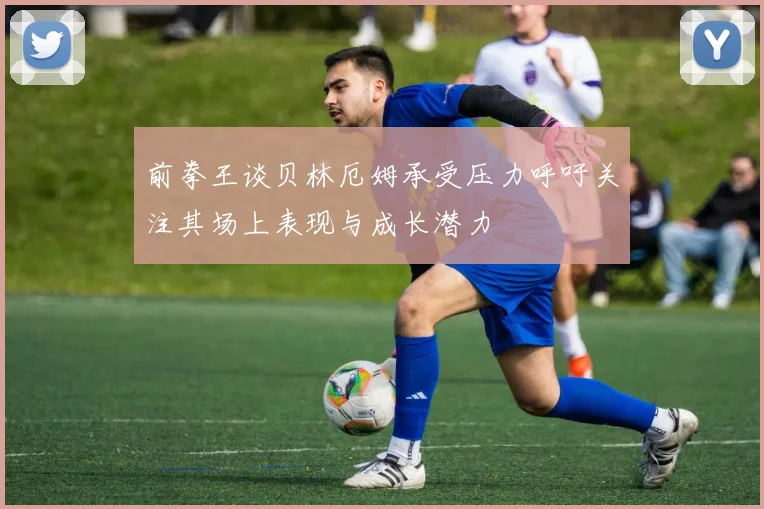 前拳王谈贝林厄姆承受压力呼吁关注其场上表现与成长潜力
