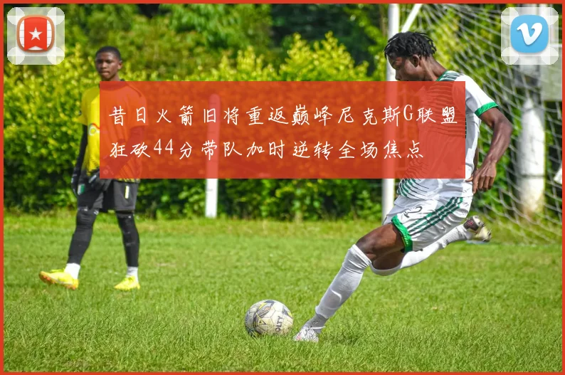 昔日火箭旧将重返巅峰尼克斯G联盟狂砍44分带队加时逆转全场焦点