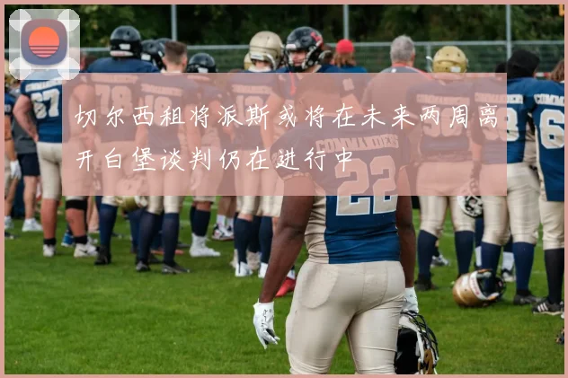 切尔西租将派斯或将在未来两周离开白堡谈判仍在进行中