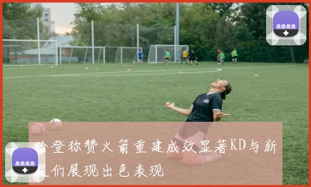 哈登称赞火箭重建成效显著KD与新星们展现出色表现