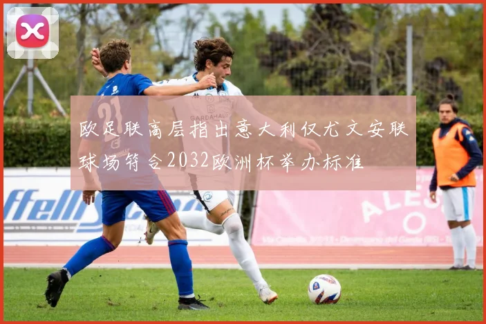 欧足联高层指出意大利仅尤文安联球场符合2032欧洲杯举办标准