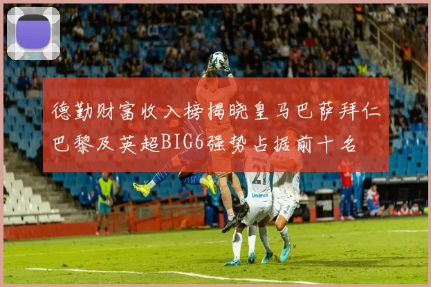 德勤财富收入榜揭晓皇马巴萨拜仁巴黎及英超BIG6强势占据前十名